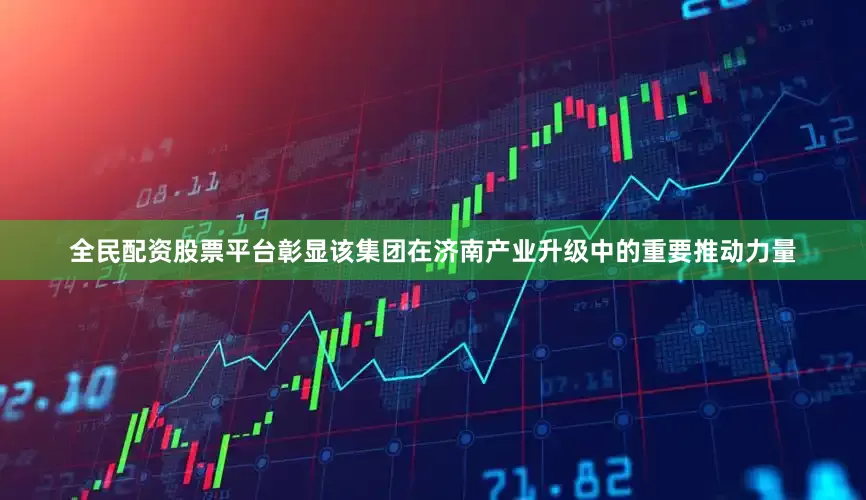 全民配资股票平台彰显该集团在济南产业升级中的重要推动力量