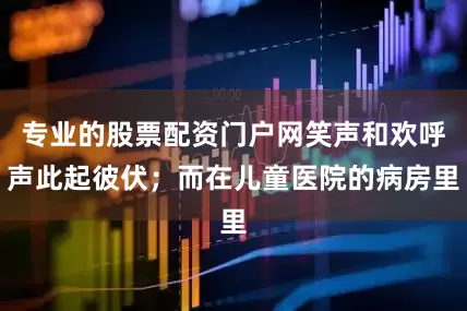 专业的股票配资门户网笑声和欢呼声此起彼伏；而在儿童医院的病房里