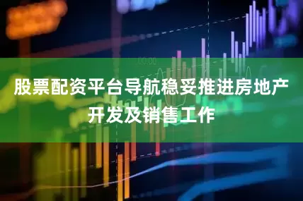 股票配资平台导航稳妥推进房地产开发及销售工作