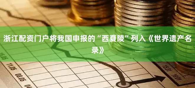浙江配资门户将我国申报的“西夏陵”列入《世界遗产名录》