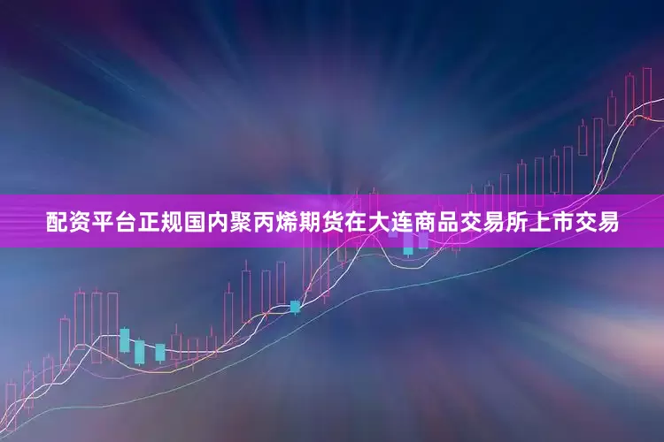 配资平台正规国内聚丙烯期货在大连商品交易所上市交易
