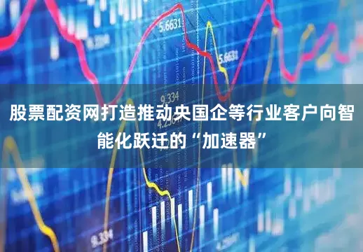 股票配资网打造推动央国企等行业客户向智能化跃迁的“加速器”