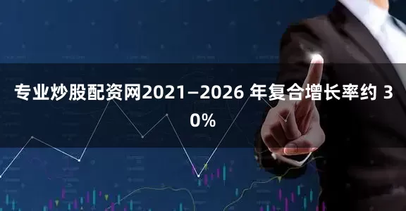 专业炒股配资网2021—2026 年复合增长率约 30%