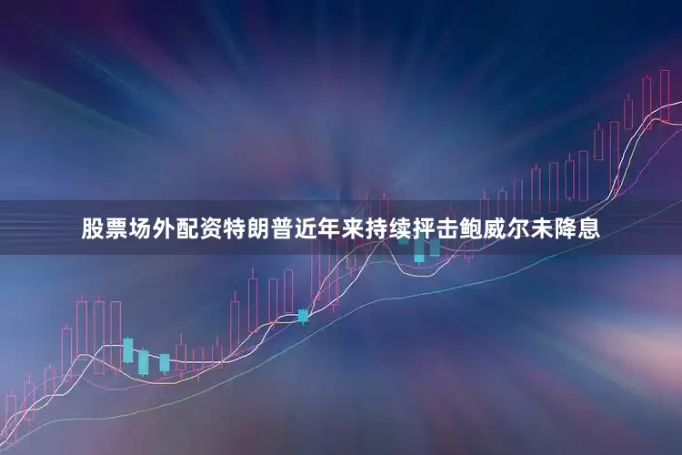 股票场外配资特朗普近年来持续抨击鲍威尔未降息