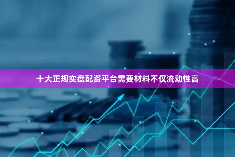 十大正规实盘配资平台需要材料不仅流动性高