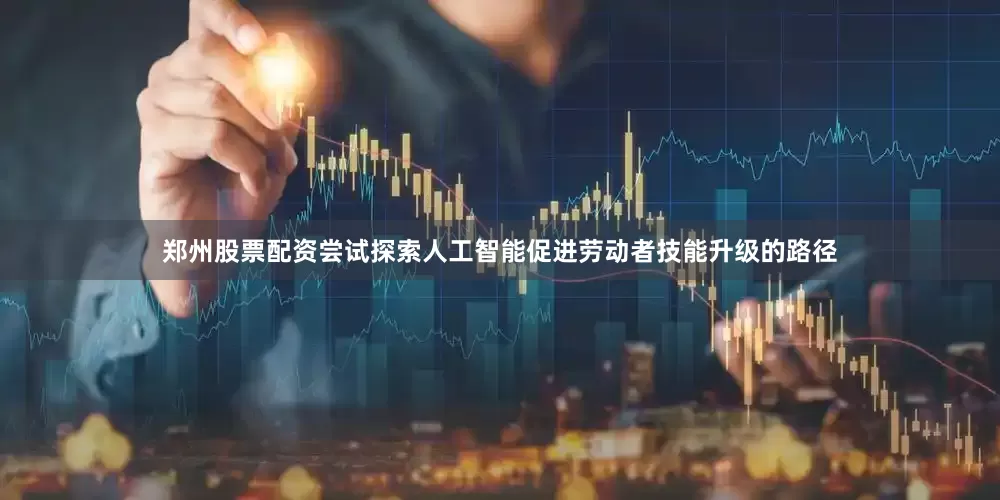 郑州股票配资尝试探索人工智能促进劳动者技能升级的路径