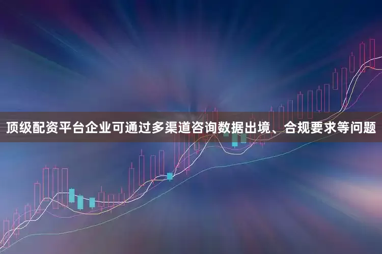 顶级配资平台企业可通过多渠道咨询数据出境、合规要求等问题